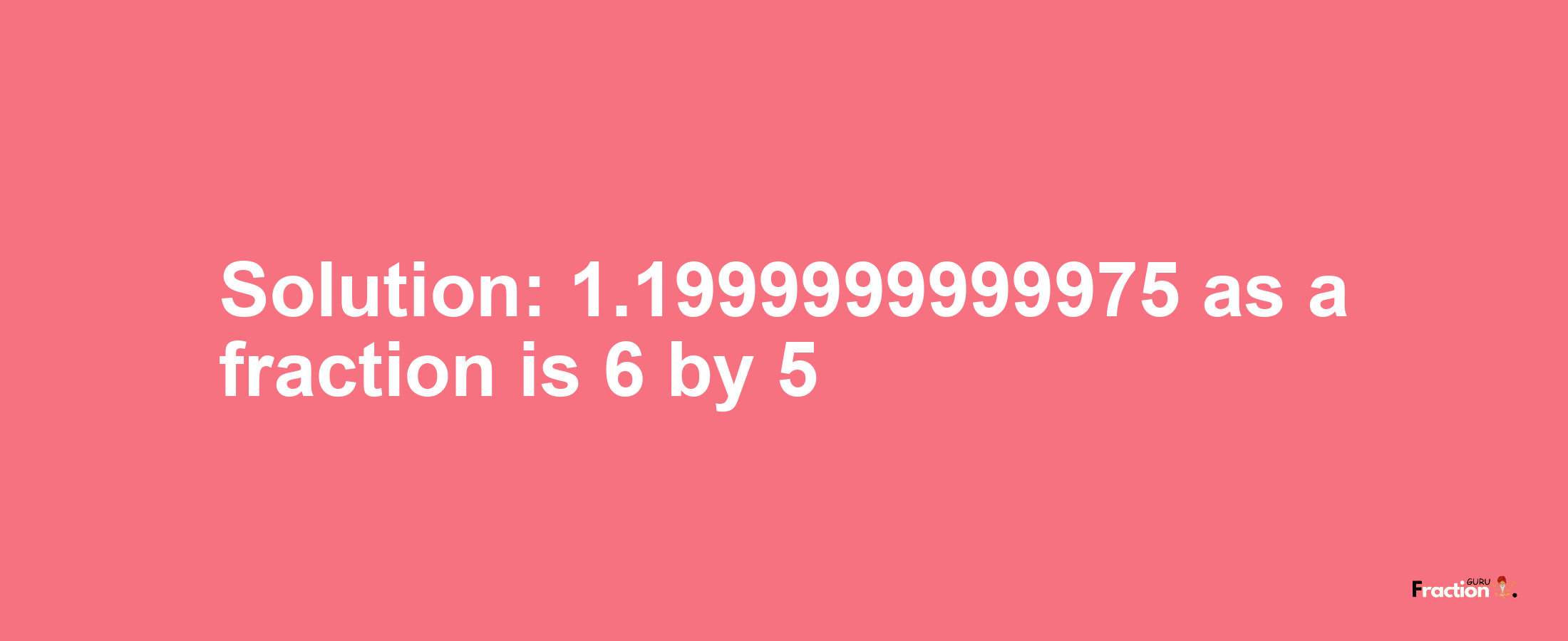 Solution:1.1999999999975 as a fraction is 6/5